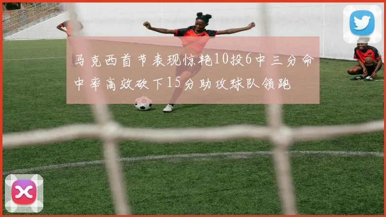 马克西首节表现惊艳10投6中三分命中率高效砍下15分助攻球队领跑