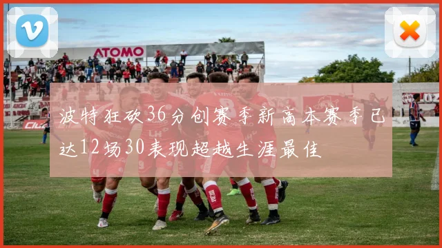 波特狂砍36分创赛季新高本赛季已达12场30表现超越生涯最佳
