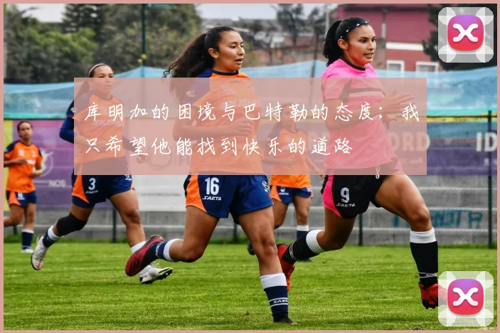 库明加的困境与巴特勒的态度：我只希望他能找到快乐的道路