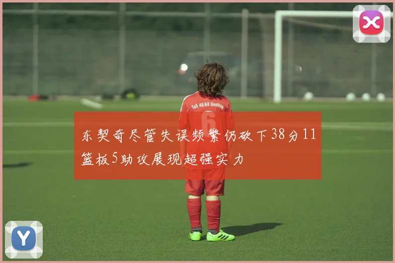 东契奇尽管失误频繁仍砍下38分11篮板5助攻展现超强实力