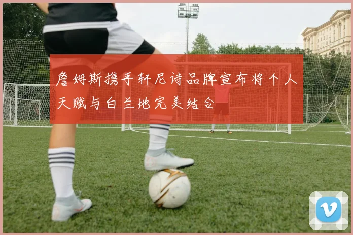 詹姆斯携手轩尼诗品牌宣布将个人天赋与白兰地完美结合