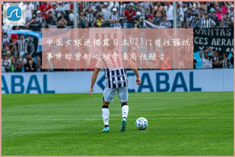 中国女球迷揭露日本U23门将性骚扰事件称曾耐心劝导没有性暗示