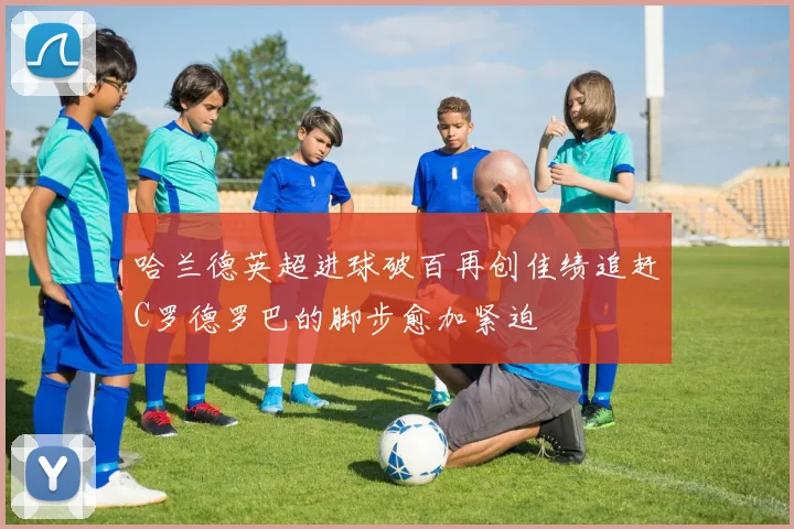 哈兰德英超进球破百再创佳绩追赶C罗德罗巴的脚步愈加紧迫