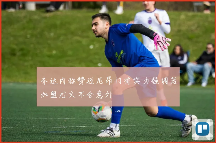 齐达内称赞迈尼昂门将实力强调若加盟尤文不会意外