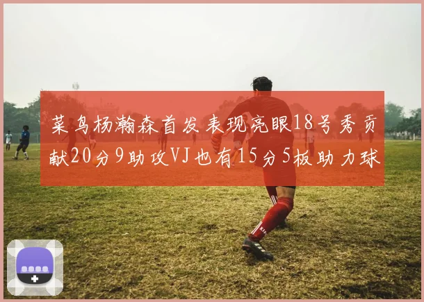 菜鸟杨瀚森首发表现亮眼18号秀贡献20分9助攻VJ也有15分5板助力球队