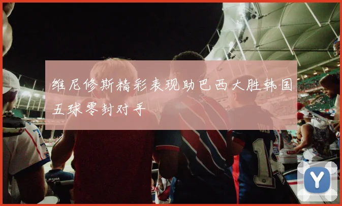 维尼修斯精彩表现助巴西大胜韩国五球零封对手