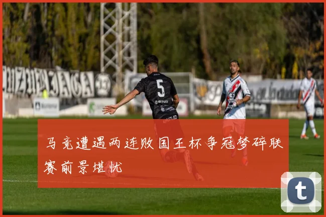 马竞遭遇两连败国王杯争冠梦碎联赛前景堪忧