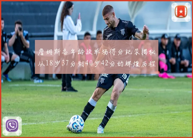詹姆斯各年龄段单场得分纪录揭秘从18岁37分到40岁42分的辉煌历程