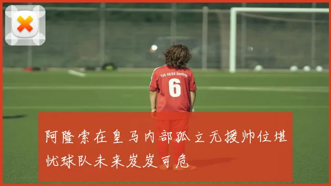 阿隆索在皇马内部孤立无援帅位堪忧球队未来岌岌可危
