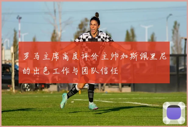 罗马主席高度评价主帅加斯佩里尼的出色工作与团队信任