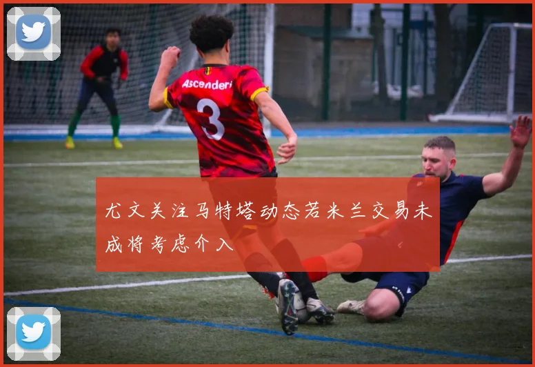 尤文关注马特塔动态若米兰交易未成将考虑介入