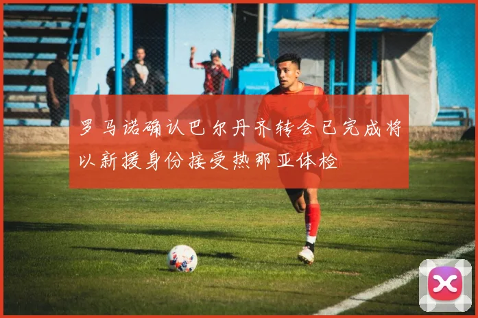 罗马诺确认巴尔丹齐转会已完成将以新援身份接受热那亚体检
