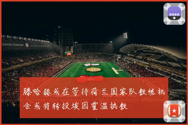 滕哈赫或在等待荷兰国家队教练机会或将转投埃因霍温执教
