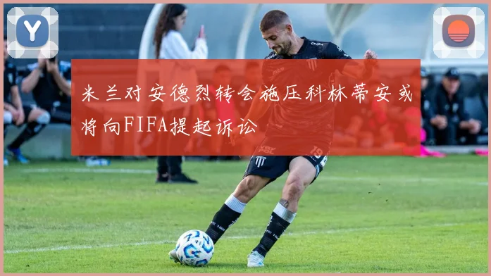 米兰对安德烈转会施压科林蒂安或将向FIFA提起诉讼