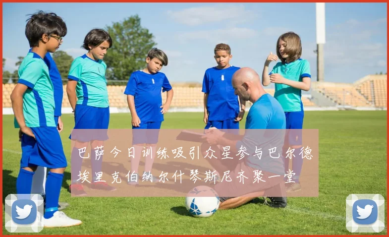 巴萨今日训练吸引众星参与巴尔德埃里克伯纳尔什琴斯尼齐聚一堂