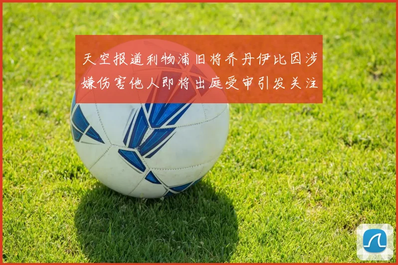 天空报道利物浦旧将乔丹伊比因涉嫌伤害他人即将出庭受审引发关注