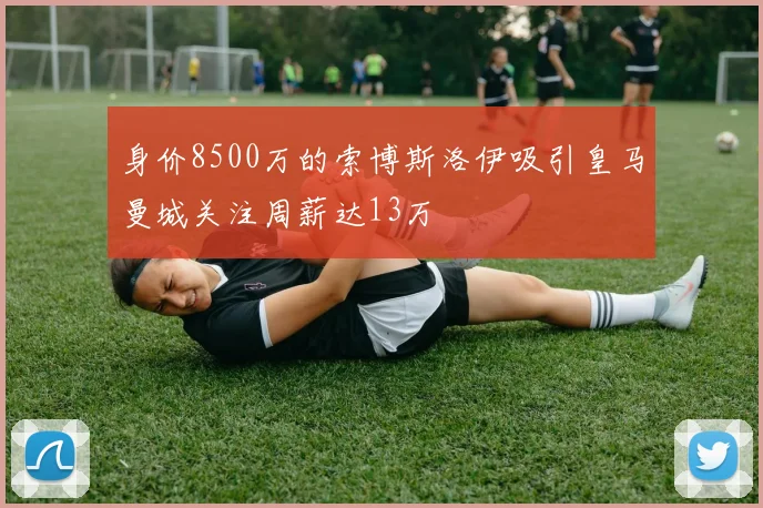 身价8500万的索博斯洛伊吸引皇马曼城关注周薪达13万