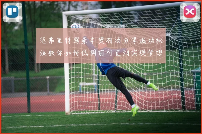 范弗里特驾豪车煲鸡汤分享成功秘诀教你如何低调前行直到实现梦想