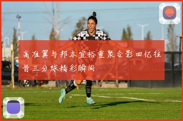高准翼与邦本宜裕重聚合影回忆往昔三分球精彩瞬间
