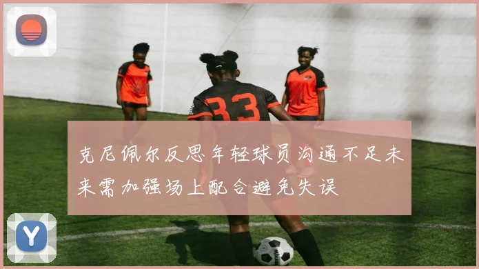 克尼佩尔反思年轻球员沟通不足未来需加强场上配合避免失误