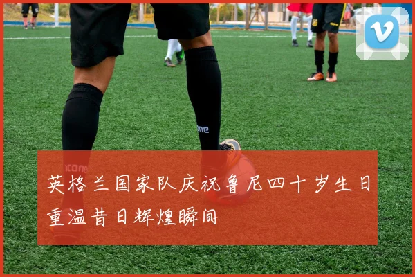 英格兰国家队庆祝鲁尼四十岁生日重温昔日辉煌瞬间