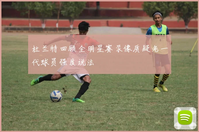 杜兰特回顾全明星赛录像质疑老一代球员强度说法