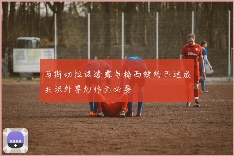 马斯切拉诺透露与梅西续约已达成共识外界炒作无必要