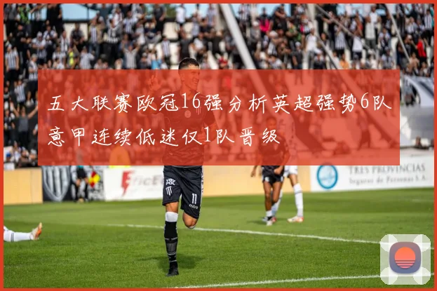 五大联赛欧冠16强分析英超强势6队意甲连续低迷仅1队晋级