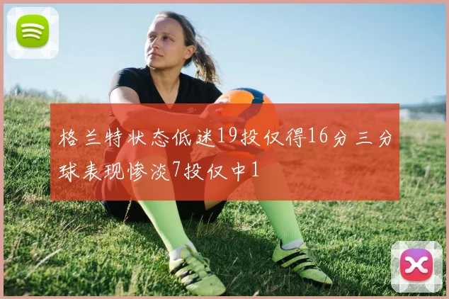 格兰特状态低迷19投仅得16分三分球表现惨淡7投仅中1